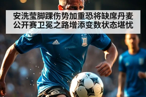 安洗莹脚踝伤势加重恐将缺席丹麦公开赛卫冕之路增添变数状态堪忧