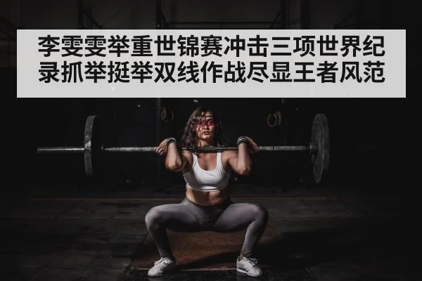 李雯雯举重世锦赛冲击三项世界纪录抓举挺举双线作战尽显王者风范