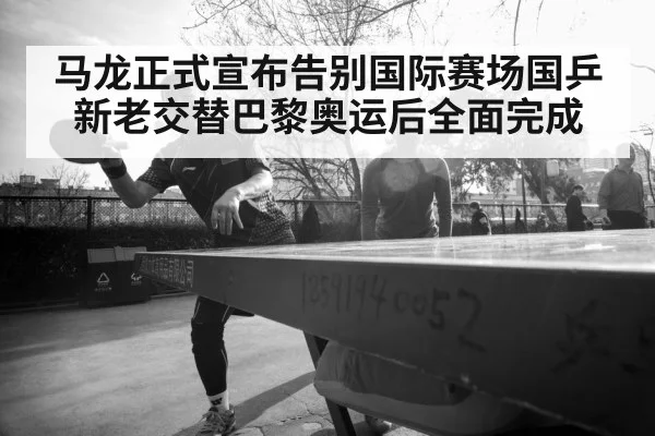 马龙正式宣布告别国际赛场国乒新老交替巴黎奥运后全面完成